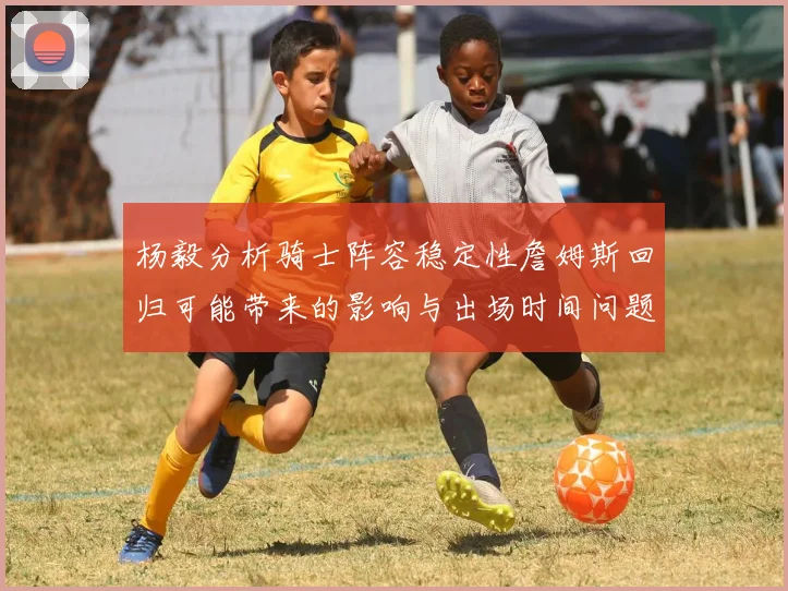 杨毅分析骑士阵容稳定性詹姆斯回归可能带来的影响与出场时间问题