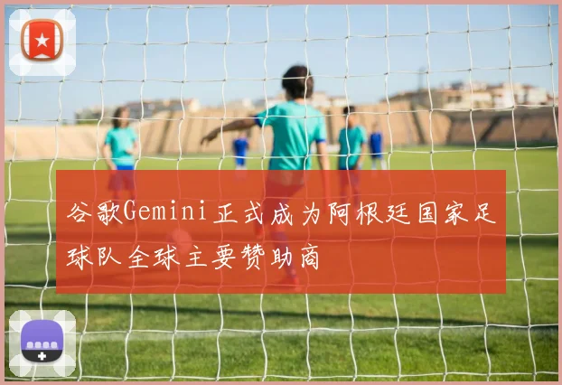 谷歌Gemini正式成为阿根廷国家足球队全球主要赞助商