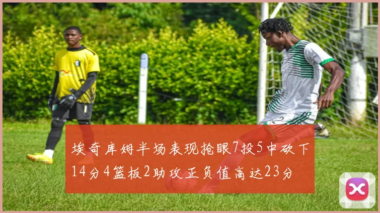 埃奇库姆半场表现抢眼7投5中砍下14分4篮板2助攻正负值高达23分