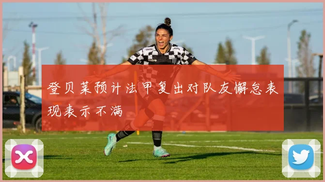 登贝莱预计法甲复出对队友懈怠表现表示不满