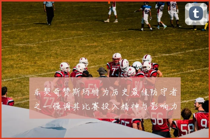 东契奇赞斯玛特为历史最佳防守者之一强调其比赛投入精神与影响力