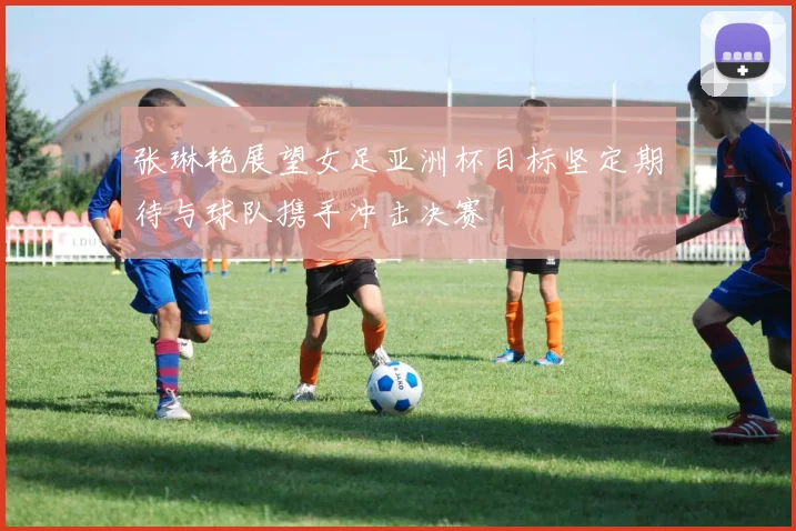 张琳艳展望女足亚洲杯目标坚定期待与球队携手冲击决赛