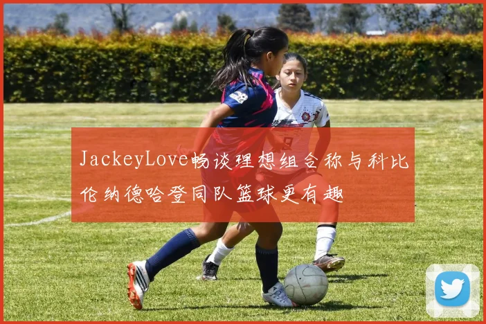 JackeyLove畅谈理想组合称与科比伦纳德哈登同队篮球更有趣