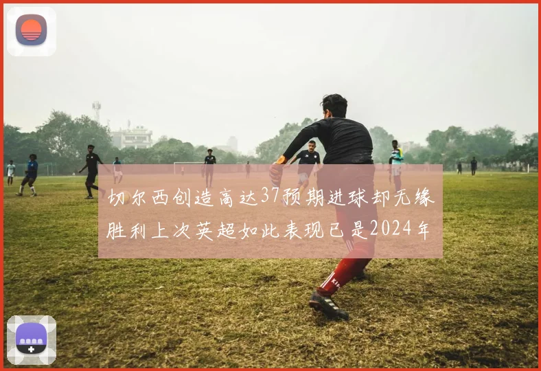 切尔西创造高达37预期进球却无缘胜利上次英超如此表现已是2024年3月