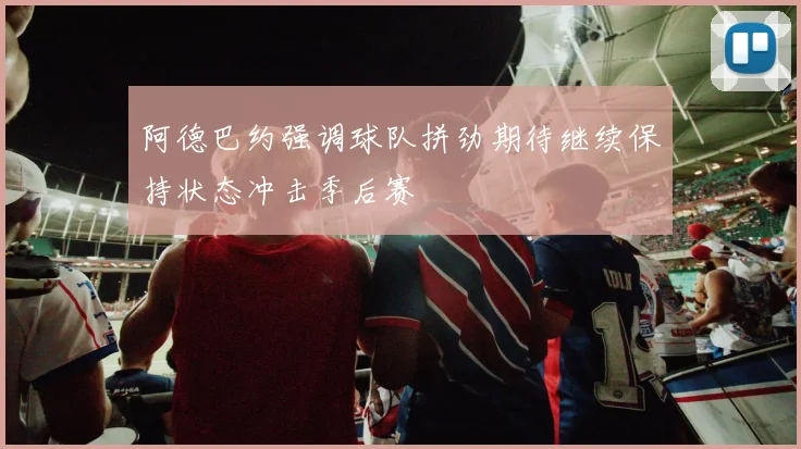 阿德巴约强调球队拼劲期待继续保持状态冲击季后赛